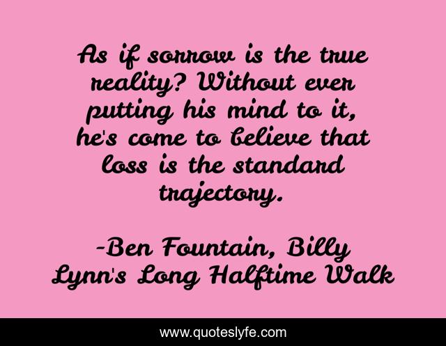 As if sorrow is the true reality? Without ever putting his mind to it, he's come to believe that loss is the standard trajectory.
