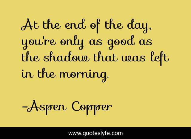 At the end of the day, you're only as good as the shadow that was left in the morning.
