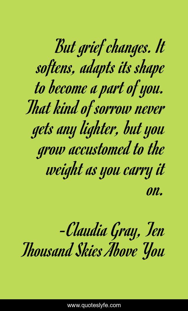 But grief changes. It softens, adapts its shape to become a part of you. That kind of sorrow never gets any lighter, but you grow accustomed to the weight as you carry it on.
