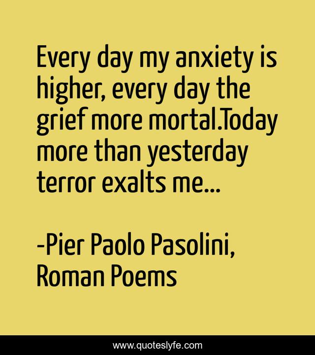 Every day my anxiety is higher, every day the grief more mortal.Today more than yesterday terror exalts me…