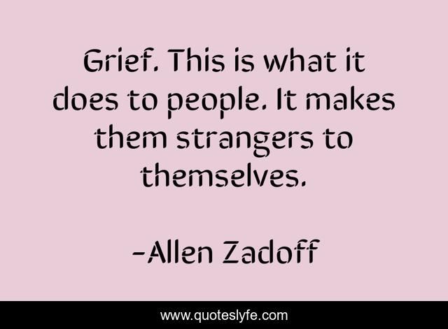 Grief. This is what it does to people. It makes them strangers to themselves.