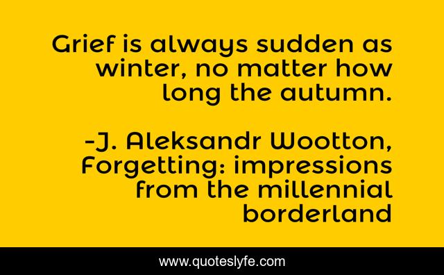Grief is always sudden as winter, no matter how long the autumn.