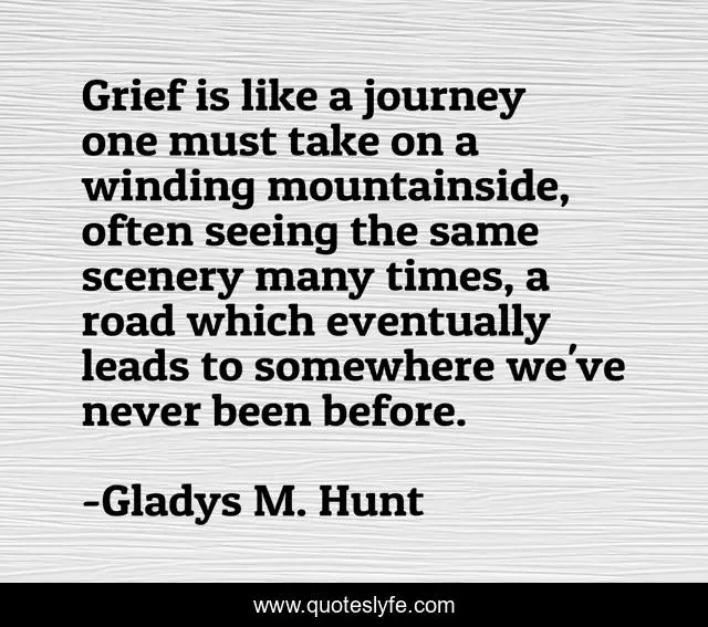 Grief is like a journey one must take on a winding mountainside, often seeing the same scenery many times, a road which eventually leads to somewhere we've never been before.