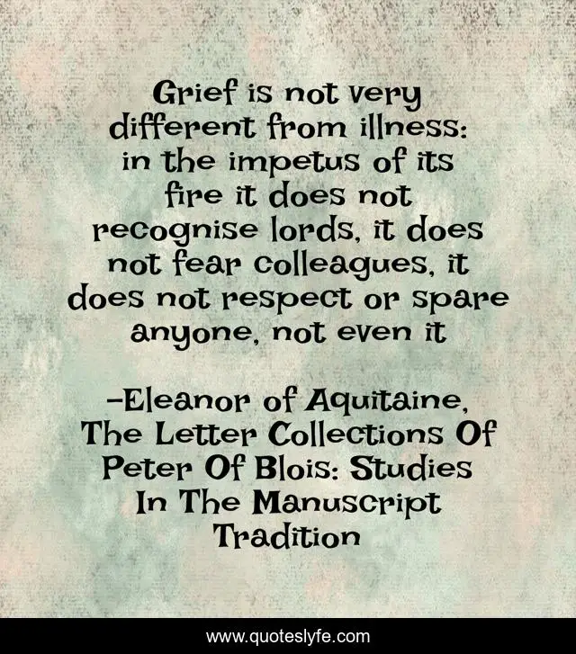 Grief is not very different from illness: in the impetus of its fire it does not recognise lords, it does not fear colleagues, it does not respect or spare anyone, not even it