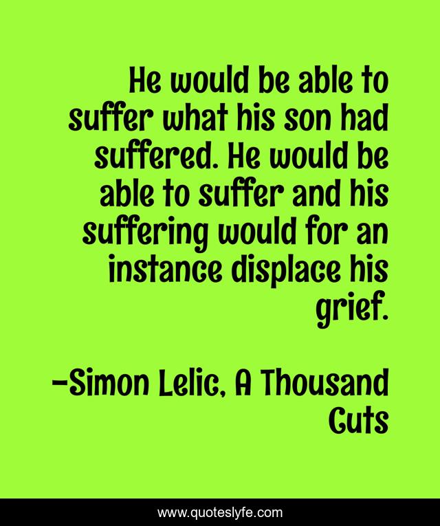 He would be able to suffer what his son had suffered. He would be able to suffer and his suffering would for an instance displace his grief.