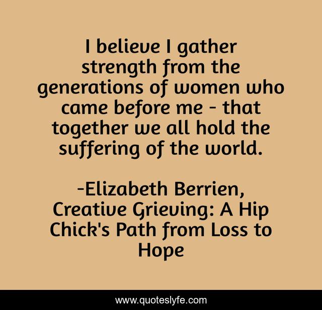 I believe I gather strength from the generations of women who came before me - that together we all hold the suffering of the world.