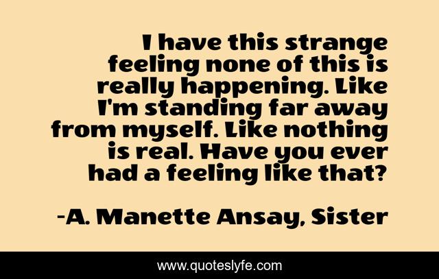 I have this strange feeling none of this is really happening. Like I'm standing far away from myself. Like nothing is real. Have you ever had a feeling like that?