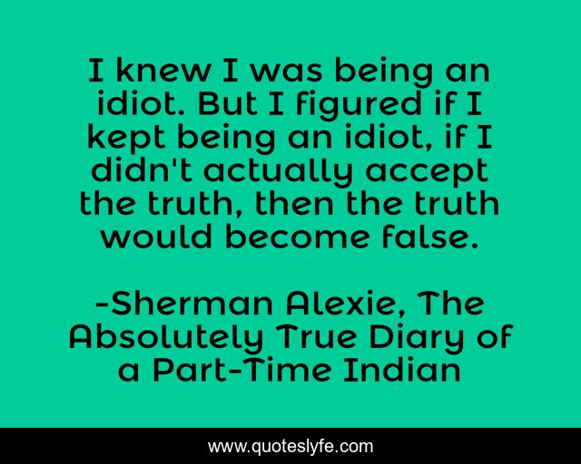 I knew I was being an idiot. But I figured if I kept being an idiot, if I didn't actually accept the truth, then the truth would become false.
