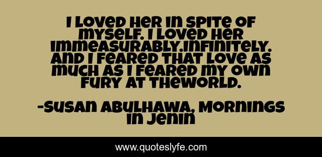 I loved her in spite of myself. I loved her immeasurably.Infinitely. And I feared that love as much as I feared my own fury at theworld.