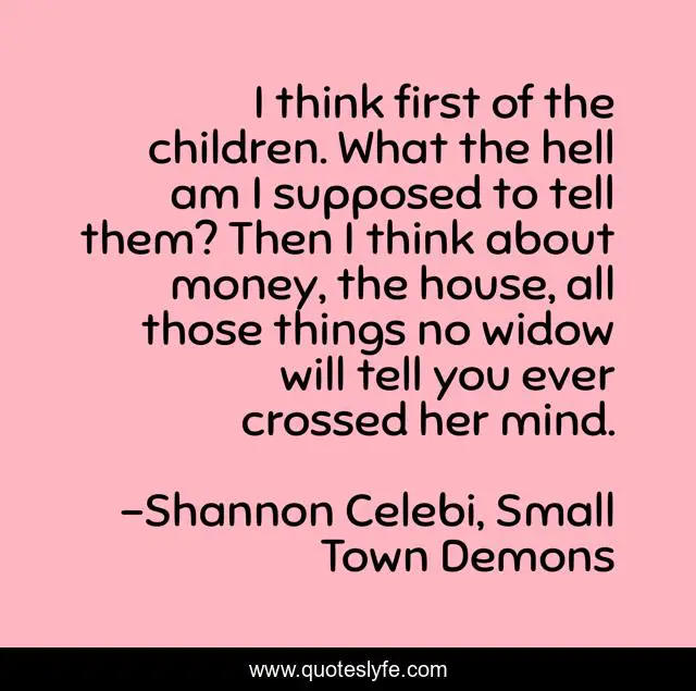I think first of the children. What the hell am I supposed to tell them? Then I think about money, the house, all those things no widow will tell you ever crossed her mind.