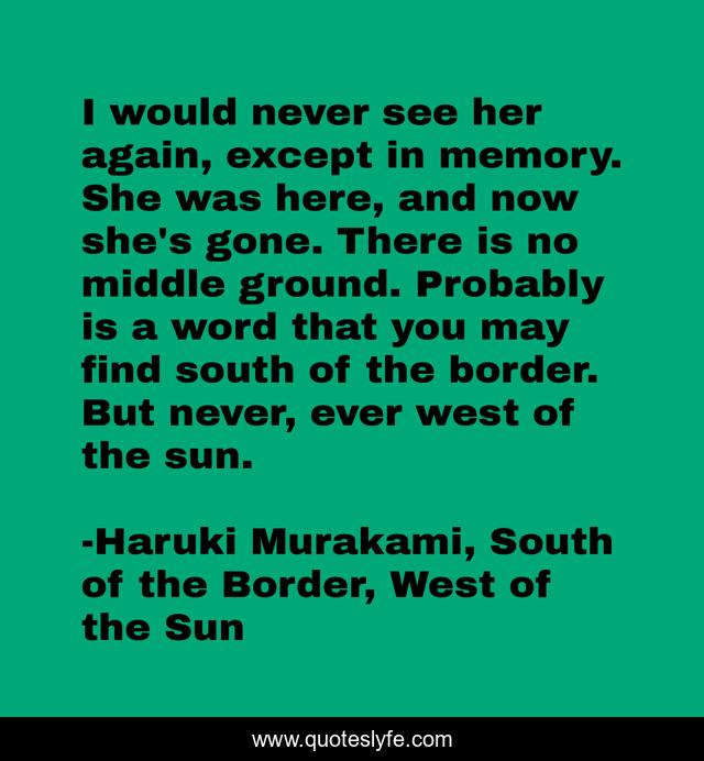 I would never see her again, except in memory. She was here, and now she's gone. There is no middle ground. Probably is a word that you may find south of the border. But never, ever west of the sun.