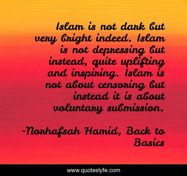 Islam is not dark but very bright indeed. Islam is not depressing but instead, quite uplifting and inspiring. Islam is not about censoring but instead it is about voluntary submission.