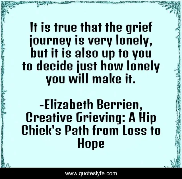 It is true that the grief journey is very lonely, but it is also up to you to decide just how lonely you will make it.