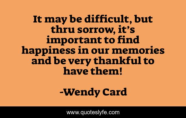 It may be difficult, but thru sorrow, it’s important to find happiness in our memories and be very thankful to have them!