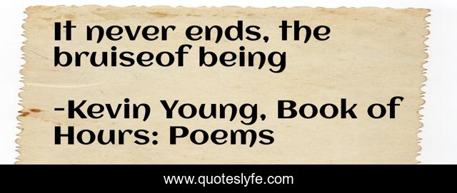 It never ends, the bruiseof being