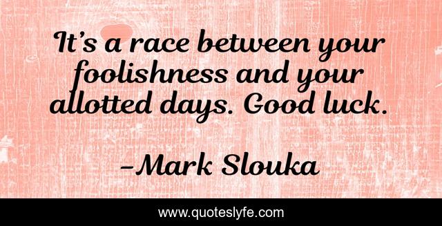 It’s a race between your foolishness and your allotted days. Good luck.