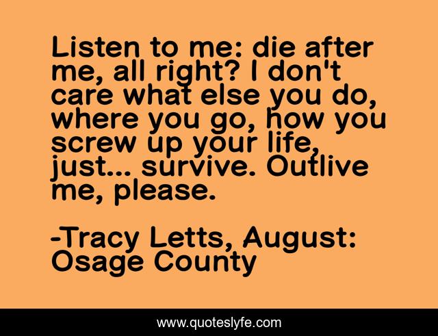 Listen to me: die after me, all right? I don't care what else you do, where you go, how you screw up your life, just... survive. Outlive me, please.
