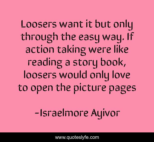 Loosers want it but only through the easy way. If action taking were like reading a story book, loosers would only love to open the picture pages