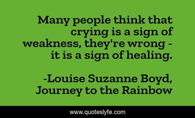 Many people think that crying is a sign of weakness, they're wrong - it is a sign of healing.