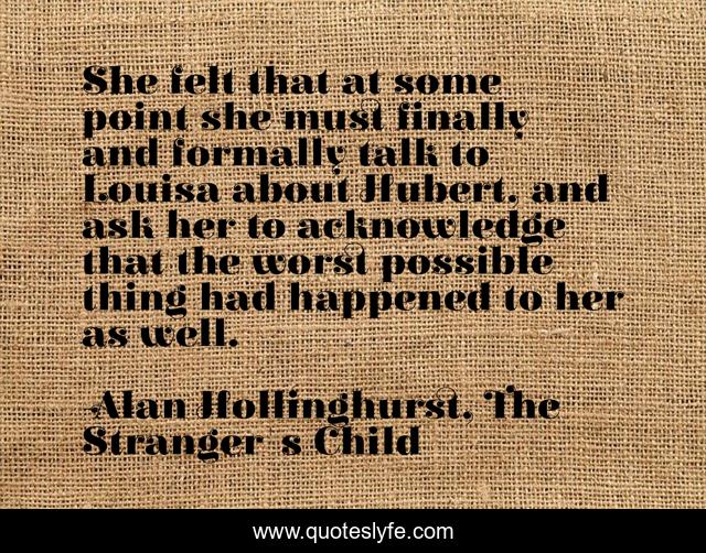 She felt that at some point she must finally and formally talk to Louisa about Hubert, and ask her to acknowledge that the worst possible thing had happened to her as well.
