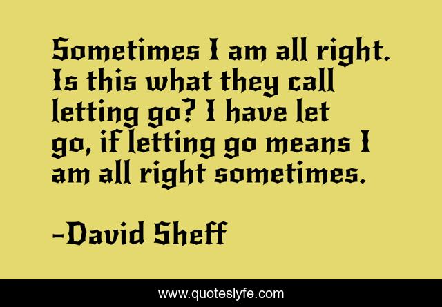 Sometimes I am all right. Is this what they call letting go? I have let go, if letting go means I am all right sometimes.