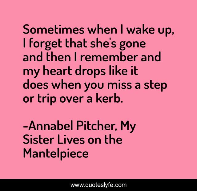 Sometimes when I wake up, I forget that she's gone and then I remember and my heart drops like it does when you miss a step or trip over a kerb.