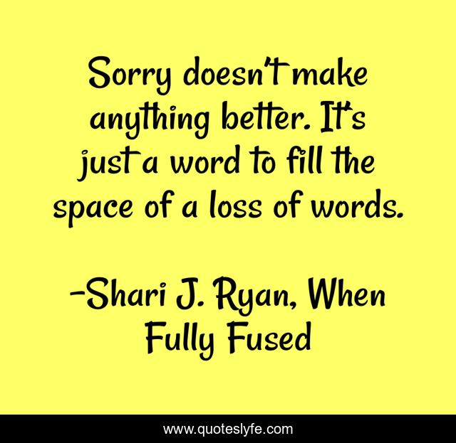 Sorry doesn’t make anything better. It’s just a word to fill the space of a loss of words.