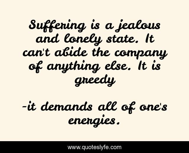 Suffering is a jealous and lonely state. It can't abide the company of anything else. It is greedy