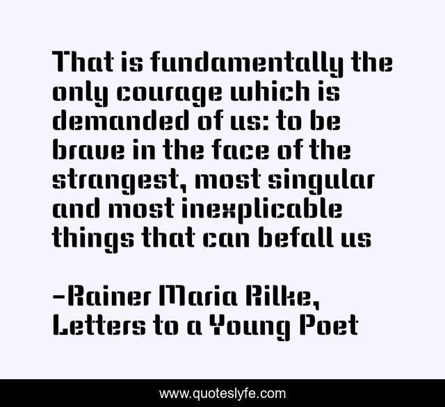 That is fundamentally the only courage which is demanded of us: to be brave in the face of the strangest, most singular and most inexplicable things that can befall us
