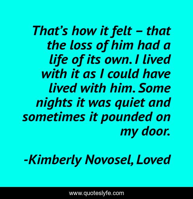 That’s how it felt – that the loss of him had a life of its own. I lived with it as I could have lived with him. Some nights it was quiet and sometimes it pounded on my door.