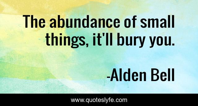 The abundance of small things, it'll bury you.