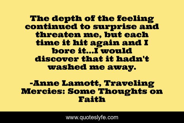 The depth of the feeling continued to surprise and threaten me, but each time it hit again and I bore it...I would discover that it hadn't washed me away.