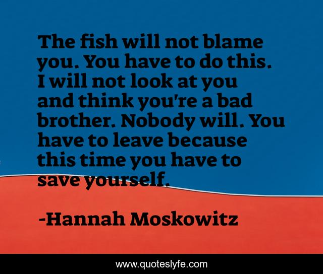 The fish will not blame you. You have to do this. I will not look at you and think you're a bad brother. Nobody will. You have to leave because this time you have to save yourself.