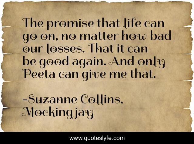 The promise that life can go on, no matter how bad our losses. That it can be good again. And only Peeta can give me that.