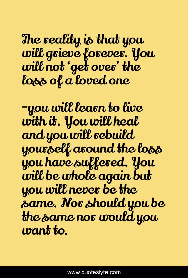 The reality is that you will grieve forever. You will not ‘get over’ the loss of a loved one