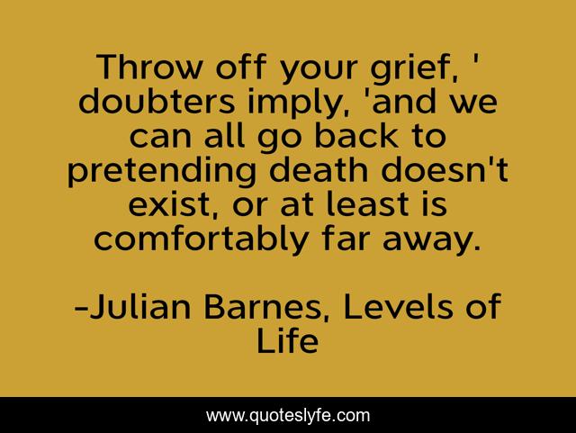 Throw off your grief, ' doubters imply, 'and we can all go back to pretending death doesn't exist, or at least is comfortably far away.