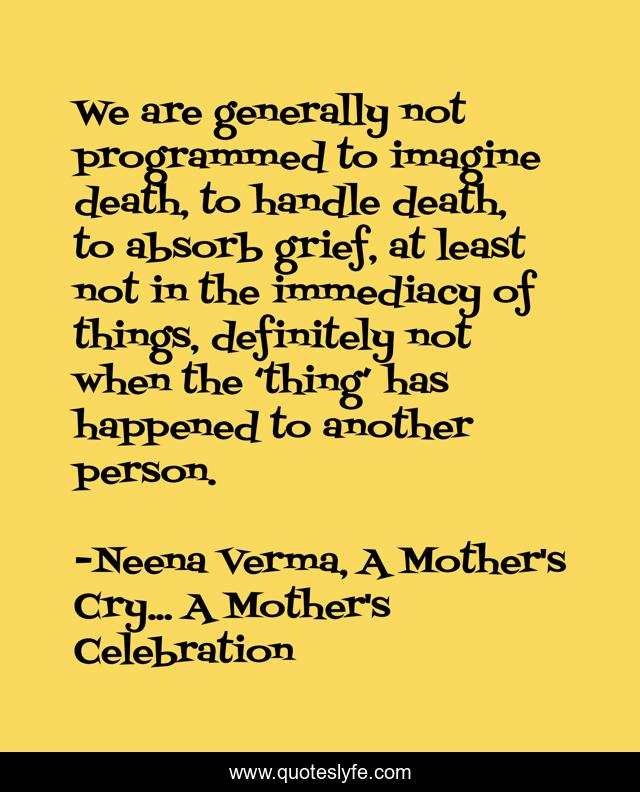 We are generally not programmed to imagine death, to handle death, to absorb grief, at least not in the immediacy of things, definitely not when the ‘thing’ has happened to another person.