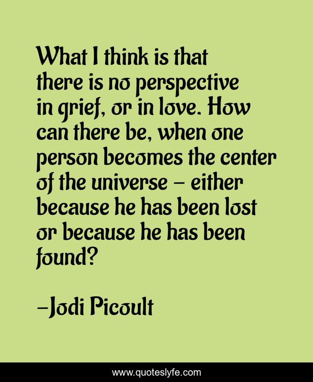 What I think is that there is no perspective in grief, or in love. How can there be, when one person becomes the center of the universe - either because he has been lost or because he has been found?