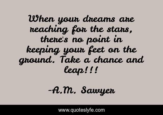 When your dreams are reaching for the stars, there's no point in keeping your feet on the ground. Take a chance and leap!!!