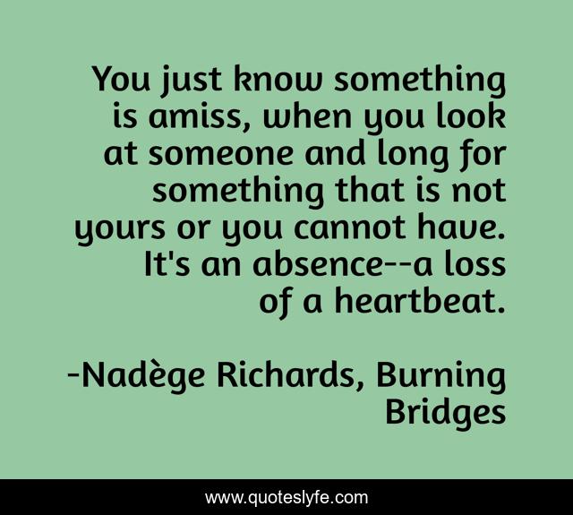 You just know something is amiss, when you look at someone and long for something that is not yours or you cannot have. It's an absence--a loss of a heartbeat.