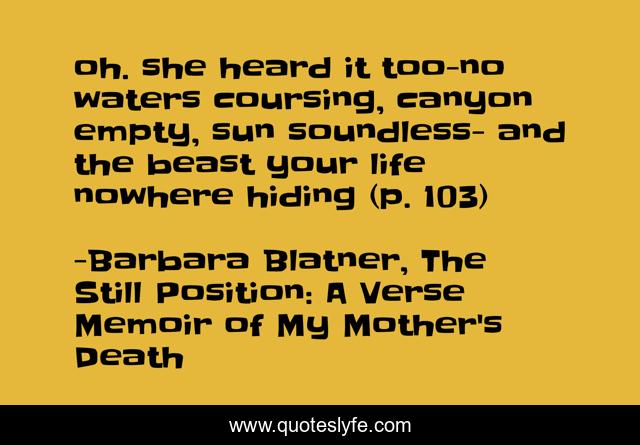 oh. she heard it too-no waters coursing, canyon empty, sun soundless- and the beast your life nowhere hiding (p. 103)