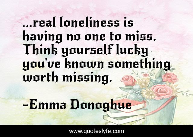 ...real loneliness is having no one to miss. Think yourself lucky you've known something worth missing.