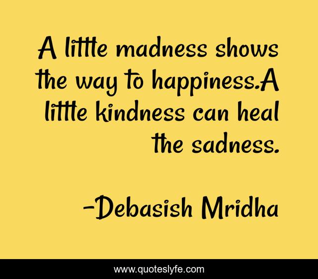 A little madness shows the way to happiness.A little kindness can heal the sadness.