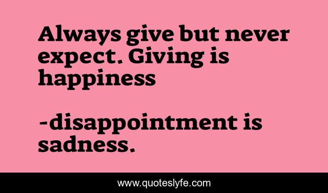 Always give but never expect. Giving is happiness