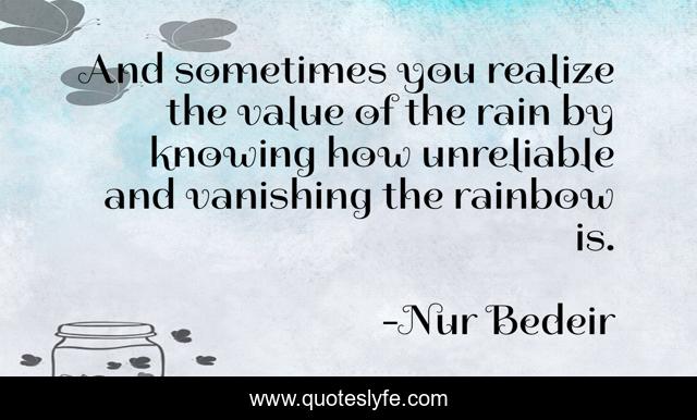 And sometimes you realize the value of the rain by knowing how unreliable and vanishing the rainbow is.