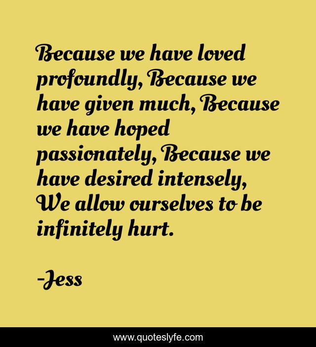 Because we have loved profoundly, Because we have given much, Because we have hoped passionately, Because we have desired intensely, We allow ourselves to be infinitely hurt.