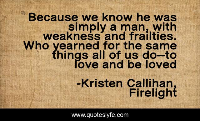Because we know he was simply a man, with weakness and frailties. Who yearned for the same things all of us do--to love and be loved