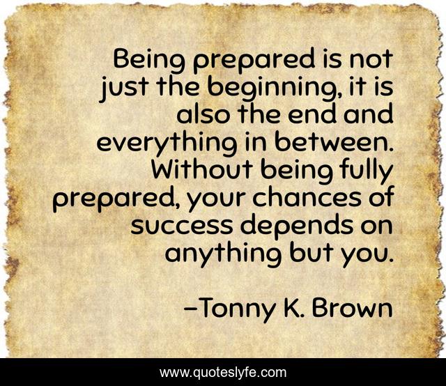 Being prepared is not just the beginning, it is also the end and everything in between. Without being fully prepared, your chances of success depends on anything but you.