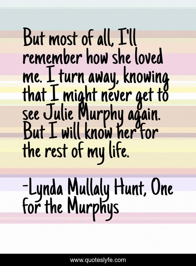 But most of all, I'll remember how she loved me. I turn away, knowing that I might never get to see Julie Murphy again. But I will know her for the rest of my life.