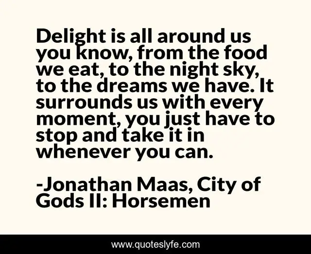 Delight is all around us you know, from the food we eat, to the night sky, to the dreams we have. It surrounds us with every moment, you just have to stop and take it in whenever you can.